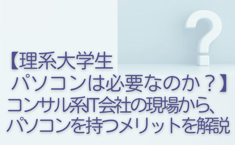 【理系大学生はパソコンは必要なのか？】コンサル系IT会社の現場から、パソコンを持つメリットを解説